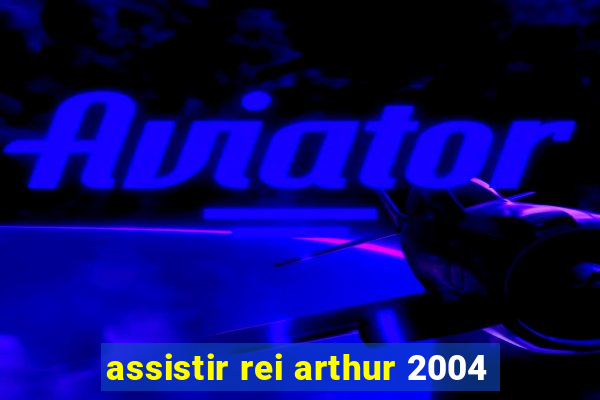 assistir rei arthur 2004